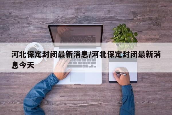 河北保定封闭最新消息/河北保定封闭最新消息今天