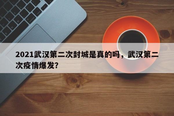 2021武汉第二次封城是真的吗，武汉第二次疫情爆发？