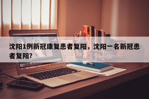 沈阳1例新冠康复患者复阳，沈阳一名新冠患者复阳？