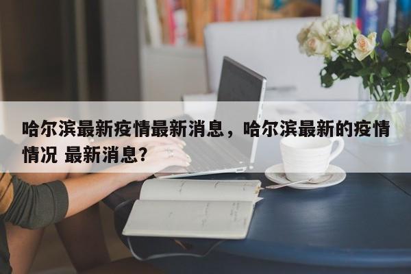 哈尔滨最新疫情最新消息，哈尔滨最新的疫情情况 最新消息？