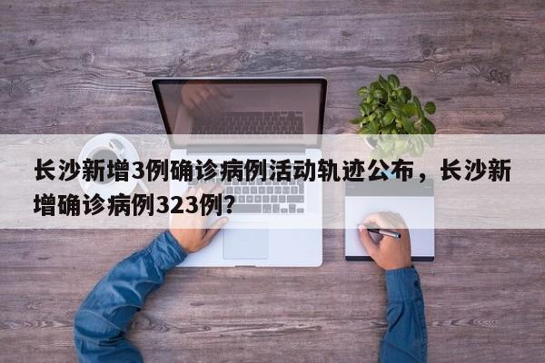 长沙新增3例确诊病例活动轨迹公布,长沙新增确诊病例323例?