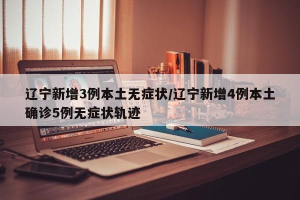 辽宁新增3例本土无症状/辽宁新增4例本土确诊5例无症状轨迹