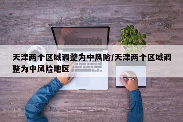 天津两个区域调整为中风险/天津两个区域调整为中风险地区