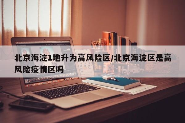 北京海淀1地升为高风险区/北京海淀区是高风险疫情区吗