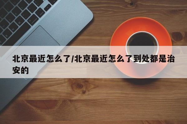 北京最近怎么了/北京最近怎么了到处都是治安的