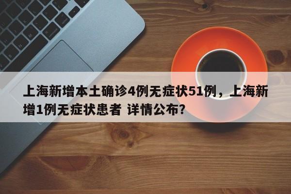 上海新增本土确诊4例无症状51例，上海新增1例无症状患者 详情公布？