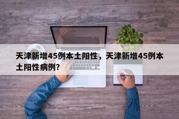 天津新增45例本土阳性,天津新增45例本土阳性病例?