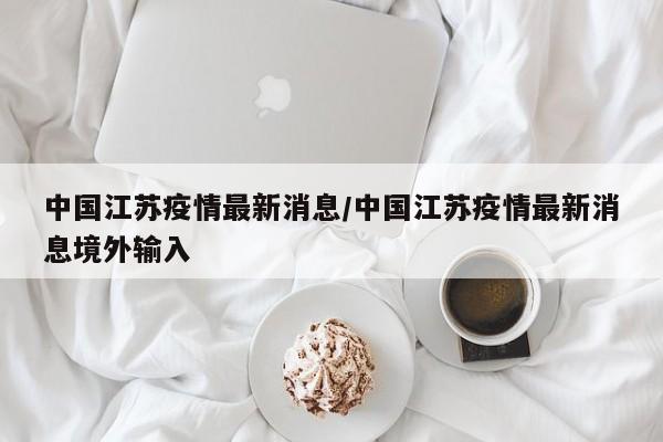 中国江苏疫情最新消息/中国江苏疫情最新消息境外输入