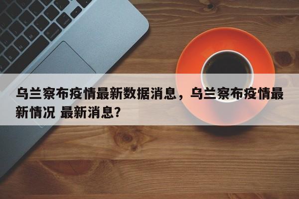 乌兰察布疫情最新数据消息，乌兰察布疫情最新情况 最新消息？