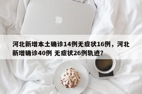 河北新增本土确诊14例无症状16例，河北新增确诊40例 无症状26例轨迹？
