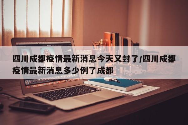 四川成都疫情最新消息今天又封了/四川成都疫情最新消息多少例了成都