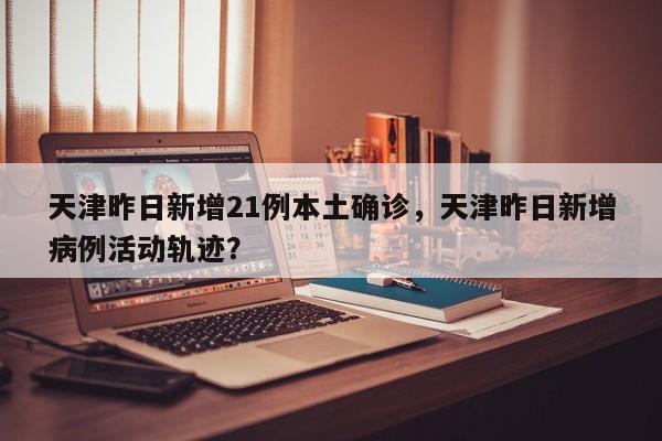 天津昨日新增21例本土确诊,天津昨日新增病例活动轨迹?