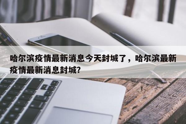 哈尔滨疫情最新消息今天封城了，哈尔滨最新疫情最新消息封城？