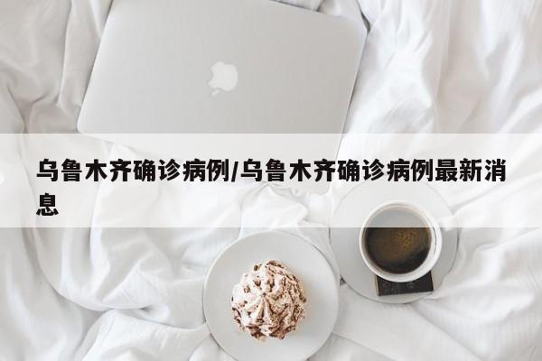 乌鲁木齐确诊病例/乌鲁木齐确诊病例最新消息