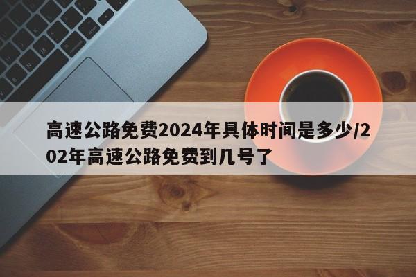 高速公路免费2024年具体时间是多少/202年高速公路免费到几号了