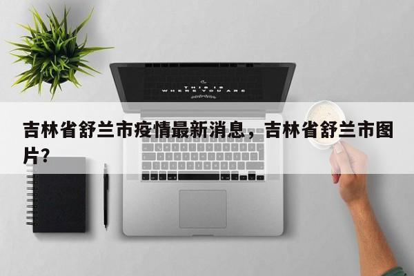吉林省舒兰市疫情最新消息,吉林省舒兰市图片?