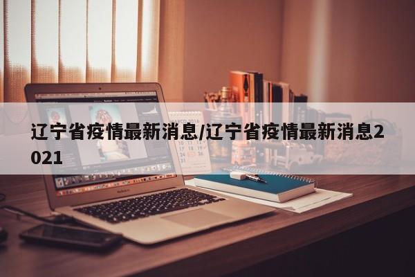 辽宁省疫情最新消息/辽宁省疫情最新消息2021