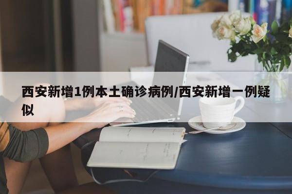 西安新增1例本土确诊病例/西安新增一例疑似