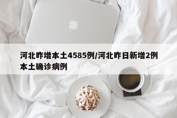 河北昨增本土4585例/河北昨日新增2例本土确诊病例