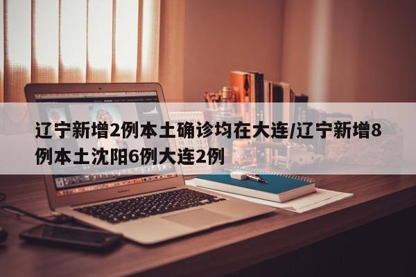 辽宁新增2例本土确诊均在大连/辽宁新增8例本土沈阳6例大连2例