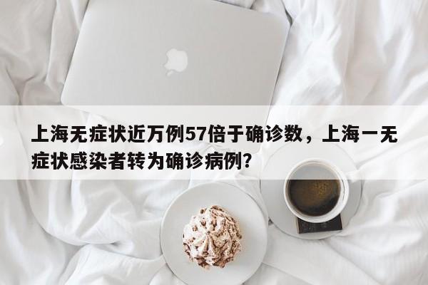 上海无症状近万例57倍于确诊数,上海一无症状感染者转为确诊病例?