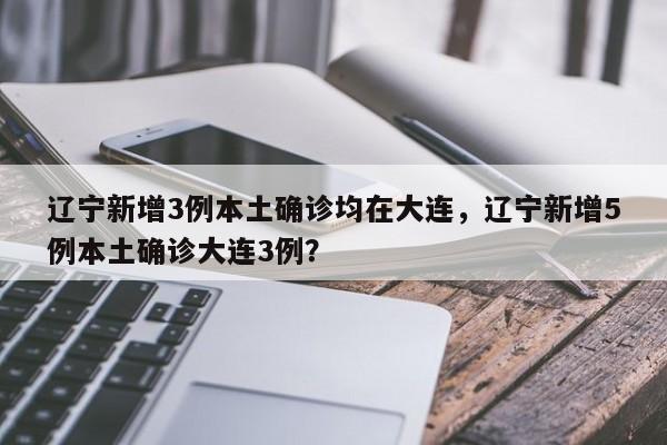 辽宁新增3例本土确诊均在大连，辽宁新增5例本土确诊大连3例？