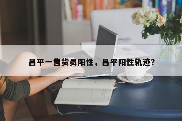 昌平一售货员阳性，昌平阳性轨迹？