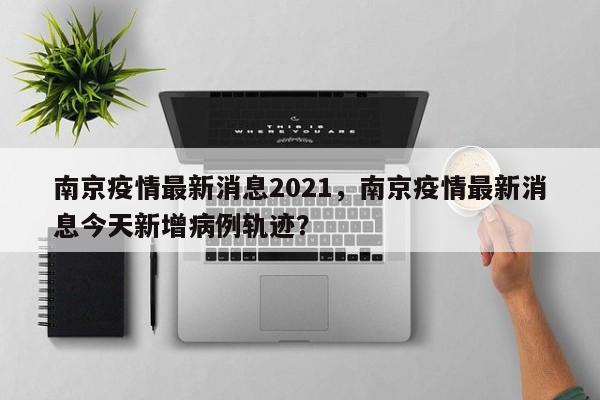 南京疫情最新消息2021，南京疫情最新消息今天新增病例轨迹？
