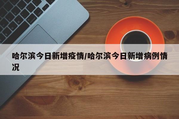 哈尔滨今日新增疫情/哈尔滨今日新增病例情况