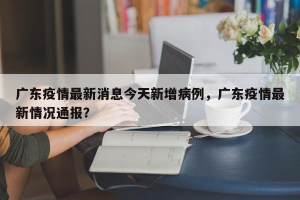 广东疫情最新消息今天新增病例，广东疫情最新情况通报？