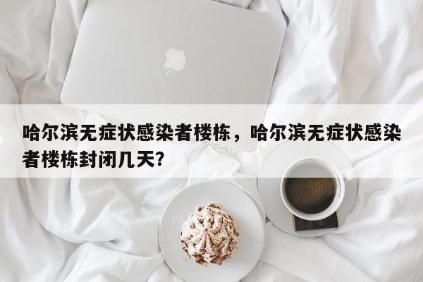 哈尔滨无症状感染者楼栋，哈尔滨无症状感染者楼栋封闭几天？