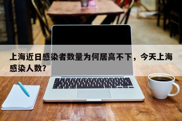 上海近日感染者数量为何居高不下，今天上海感染人数？
