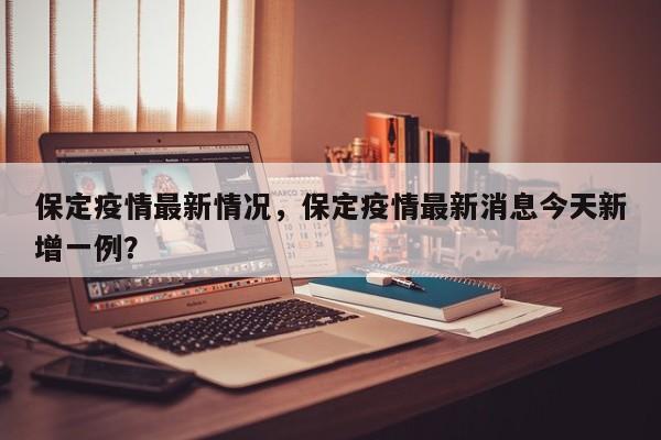 保定疫情最新情况，保定疫情最新消息今天新增一例？