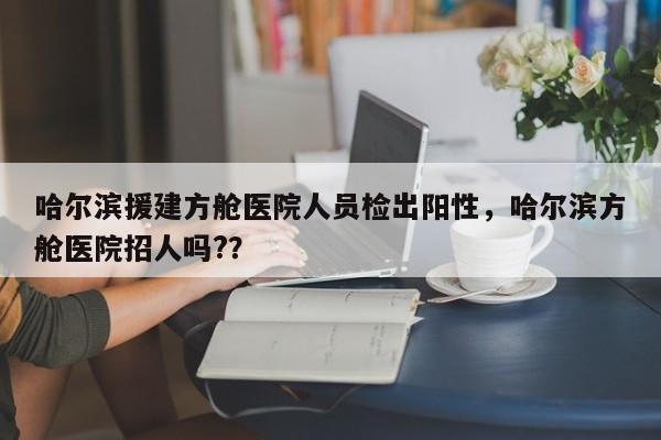 哈尔滨援建方舱医院人员检出阳性，哈尔滨方舱医院招人吗?？