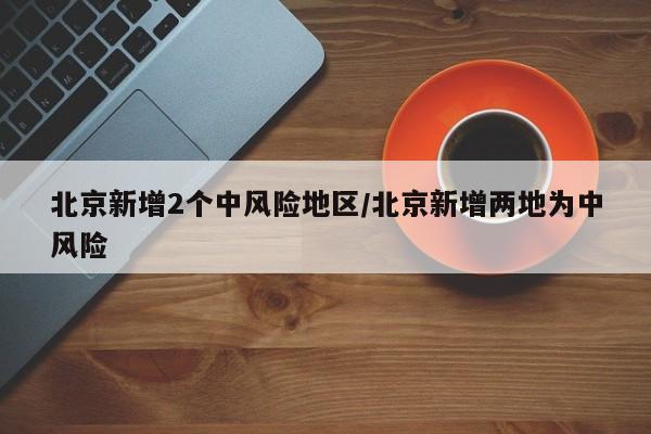 北京新增2个中风险地区/北京新增两地为中风险