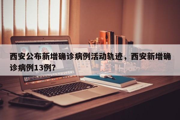 西安公布新增确诊病例活动轨迹，西安新增确诊病例13例？