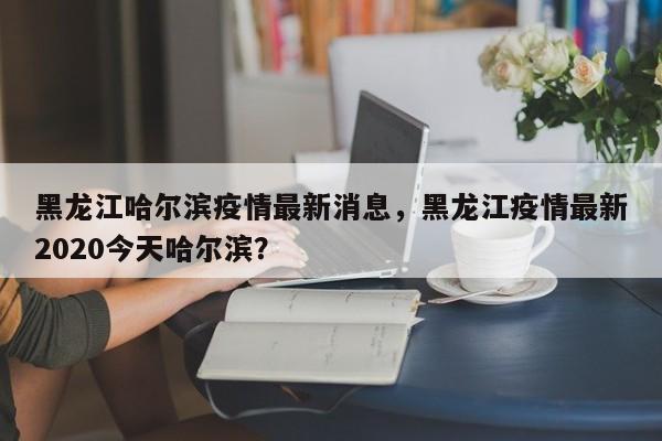 黑龙江哈尔滨疫情最新消息，黑龙江疫情最新2020今天哈尔滨？