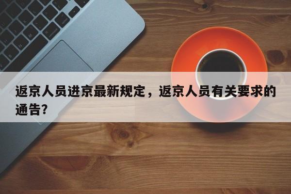 返京人员进京最新规定，返京人员有关要求的通告？