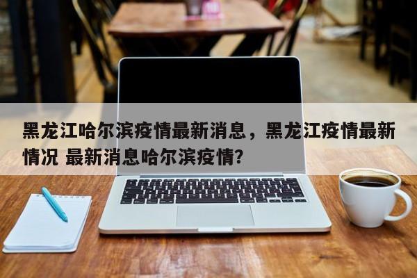 黑龙江哈尔滨疫情最新消息，黑龙江疫情最新情况 最新消息哈尔滨疫情？