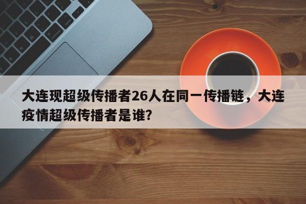 大连现超级传播者26人在同一传播链，大连疫情超级传播者是谁？
