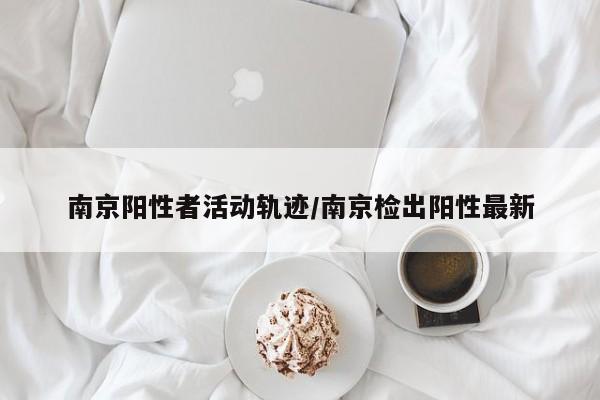 南京阳性者活动轨迹/南京检出阳性最新