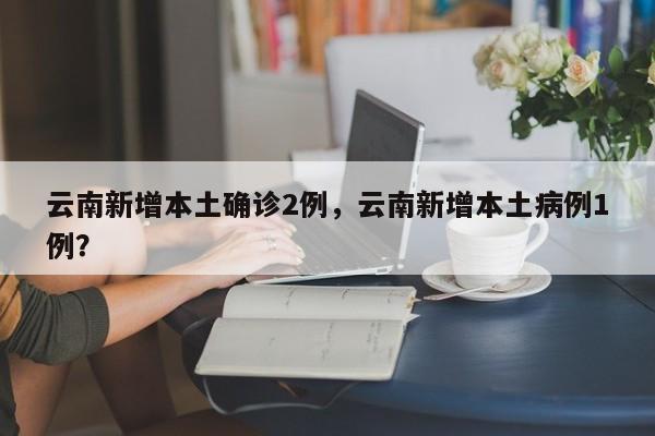 云南新增本土确诊2例，云南新增本土病例1例？