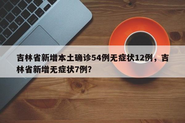 吉林省新增本土确诊54例无症状12例，吉林省新增无症状7例？