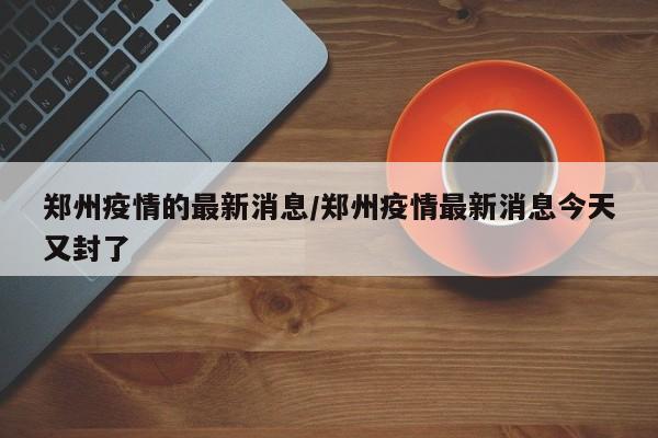 郑州疫情的最新消息/郑州疫情最新消息今天又封了
