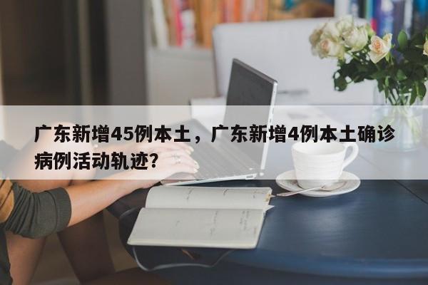 广东新增45例本土，广东新增4例本土确诊病例活动轨迹？