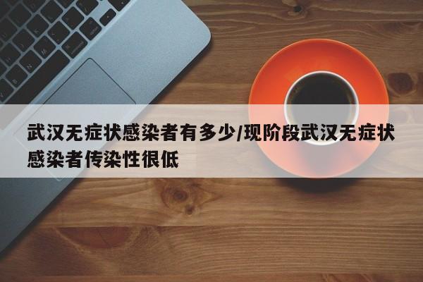 武汉无症状感染者有多少/现阶段武汉无症状感染者传染性很低
