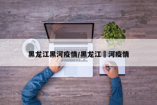 黑龙江黑河疫情/黑龙江黒河疫情
