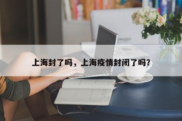 上海封了吗，上海疫情封闭了吗？