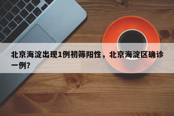 北京海淀出现1例初筛阳性，北京海淀区确诊一例？