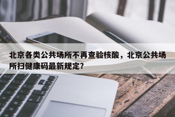 北京各类公共场所不再查验核酸,北京公共场所扫健康码最新规定?